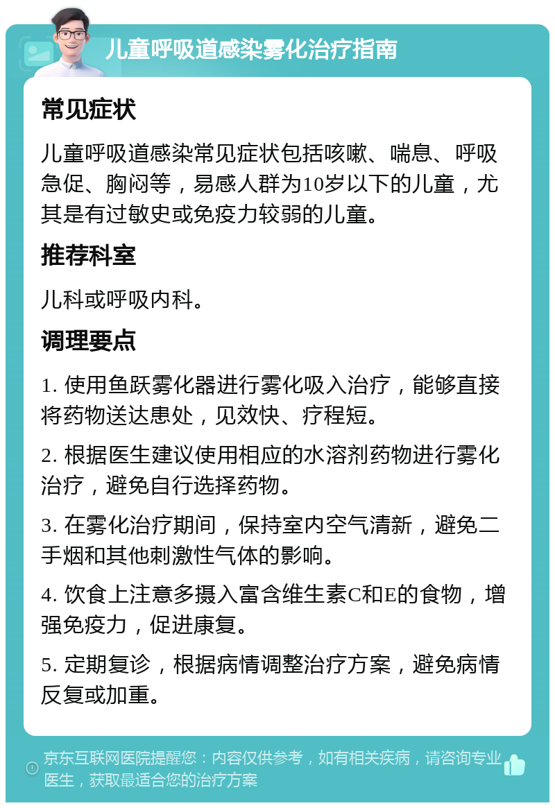 儿童呼吸道感染雾化治疗指南 常见症状 儿童呼吸道感染常见症状包括咳嗽、喘息、呼吸急促、胸闷等，易感人群为10岁以下的儿童，尤其是有过敏史或免疫力较弱的儿童。 推荐科室 儿科或呼吸内科。 调理要点 1. 使用鱼跃雾化器进行雾化吸入治疗，能够直接将药物送达患处，见效快、疗程短。 2. 根据医生建议使用相应的水溶剂药物进行雾化治疗，避免自行选择药物。 3. 在雾化治疗期间，保持室内空气清新，避免二手烟和其他刺激性气体的影响。 4. 饮食上注意多摄入富含维生素C和E的食物，增强免疫力，促进康复。 5. 定期复诊，根据病情调整治疗方案，避免病情反复或加重。