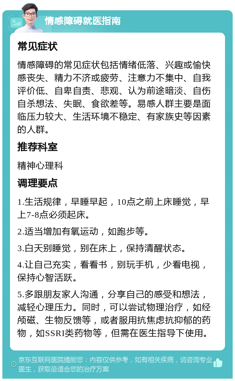 情感障碍就医指南 常见症状 情感障碍的常见症状包括情绪低落、兴趣或愉快感丧失、精力不济或疲劳、注意力不集中、自我评价低、自卑自责、悲观、认为前途暗淡、自伤自杀想法、失眠、食欲差等。易感人群主要是面临压力较大、生活环境不稳定、有家族史等因素的人群。 推荐科室 精神心理科 调理要点 1.生活规律，早睡早起，10点之前上床睡觉，早上7-8点必须起床。 2.适当增加有氧运动，如跑步等。 3.白天别睡觉，别在床上，保持清醒状态。 4.让自己充实，看看书，别玩手机，少看电视，保持心智活跃。 5.多跟朋友家人沟通，分享自己的感受和想法，减轻心理压力。同时，可以尝试物理治疗，如经颅磁、生物反馈等，或者服用抗焦虑抗抑郁的药物，如SSRI类药物等，但需在医生指导下使用。