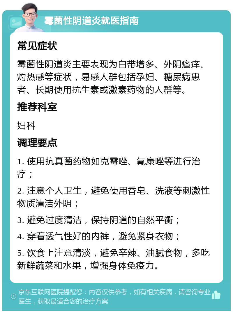 霉菌性阴道炎就医指南 常见症状 霉菌性阴道炎主要表现为白带增多、外阴瘙痒、灼热感等症状，易感人群包括孕妇、糖尿病患者、长期使用抗生素或激素药物的人群等。 推荐科室 妇科 调理要点 1. 使用抗真菌药物如克霉唑、氟康唑等进行治疗； 2. 注意个人卫生，避免使用香皂、洗液等刺激性物质清洁外阴； 3. 避免过度清洁，保持阴道的自然平衡； 4. 穿着透气性好的内裤，避免紧身衣物； 5. 饮食上注意清淡，避免辛辣、油腻食物，多吃新鲜蔬菜和水果，增强身体免疫力。