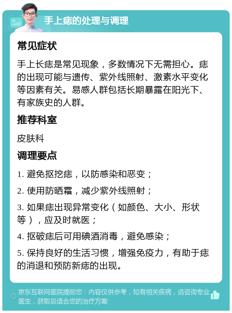 手上痣的处理与调理 常见症状 手上长痣是常见现象，多数情况下无需担心。痣的出现可能与遗传、紫外线照射、激素水平变化等因素有关。易感人群包括长期暴露在阳光下、有家族史的人群。 推荐科室 皮肤科 调理要点 1. 避免抠挖痣，以防感染和恶变； 2. 使用防晒霜，减少紫外线照射； 3. 如果痣出现异常变化（如颜色、大小、形状等），应及时就医； 4. 抠破痣后可用碘酒消毒，避免感染； 5. 保持良好的生活习惯，增强免疫力，有助于痣的消退和预防新痣的出现。