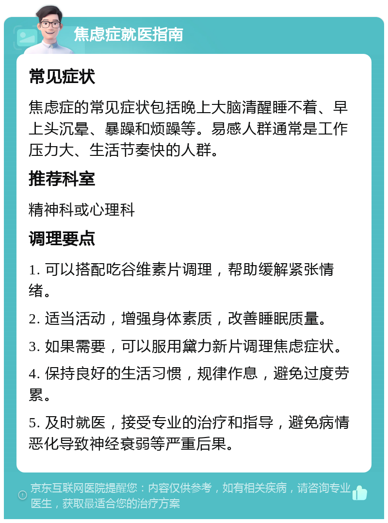 焦虑症就医指南 常见症状 焦虑症的常见症状包括晚上大脑清醒睡不着、早上头沉晕、暴躁和烦躁等。易感人群通常是工作压力大、生活节奏快的人群。 推荐科室 精神科或心理科 调理要点 1. 可以搭配吃谷维素片调理，帮助缓解紧张情绪。 2. 适当活动，增强身体素质，改善睡眠质量。 3. 如果需要，可以服用黛力新片调理焦虑症状。 4. 保持良好的生活习惯，规律作息，避免过度劳累。 5. 及时就医，接受专业的治疗和指导，避免病情恶化导致神经衰弱等严重后果。