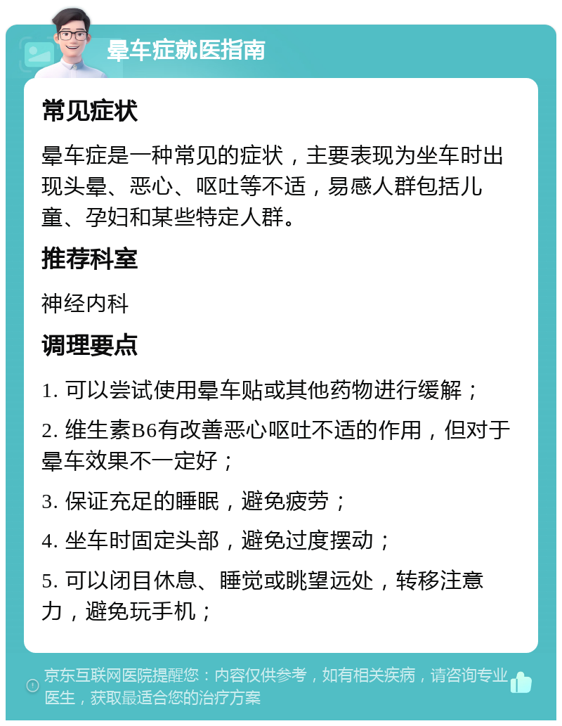 晕车症就医指南 常见症状 晕车症是一种常见的症状，主要表现为坐车时出现头晕、恶心、呕吐等不适，易感人群包括儿童、孕妇和某些特定人群。 推荐科室 神经内科 调理要点 1. 可以尝试使用晕车贴或其他药物进行缓解； 2. 维生素B6有改善恶心呕吐不适的作用，但对于晕车效果不一定好； 3. 保证充足的睡眠，避免疲劳； 4. 坐车时固定头部，避免过度摆动； 5. 可以闭目休息、睡觉或眺望远处，转移注意力，避免玩手机；