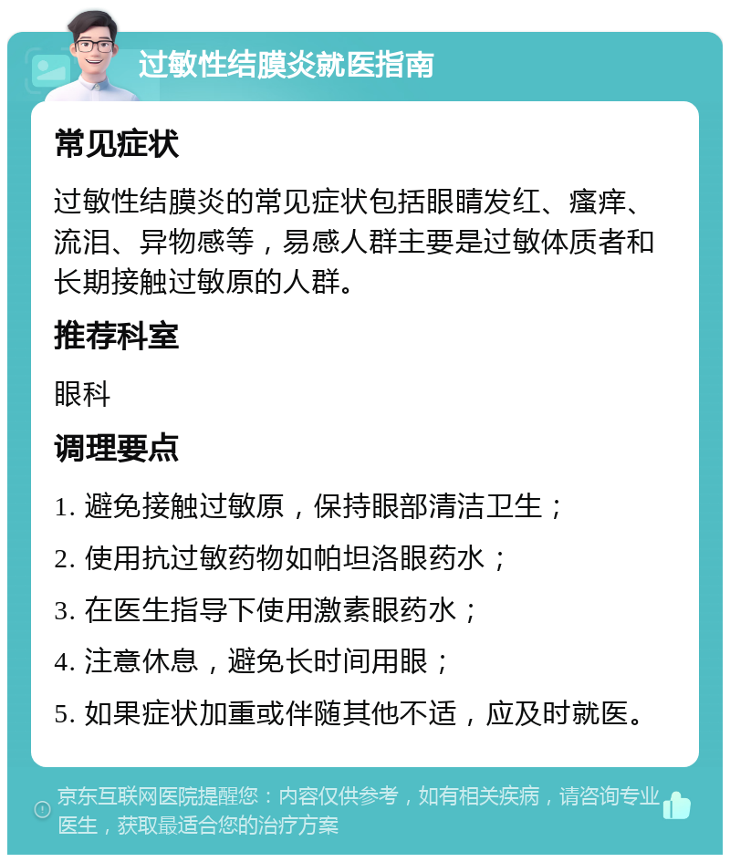 过敏性结膜炎就医指南 常见症状 过敏性结膜炎的常见症状包括眼睛发红、瘙痒、流泪、异物感等，易感人群主要是过敏体质者和长期接触过敏原的人群。 推荐科室 眼科 调理要点 1. 避免接触过敏原，保持眼部清洁卫生； 2. 使用抗过敏药物如帕坦洛眼药水； 3. 在医生指导下使用激素眼药水； 4. 注意休息，避免长时间用眼； 5. 如果症状加重或伴随其他不适，应及时就医。