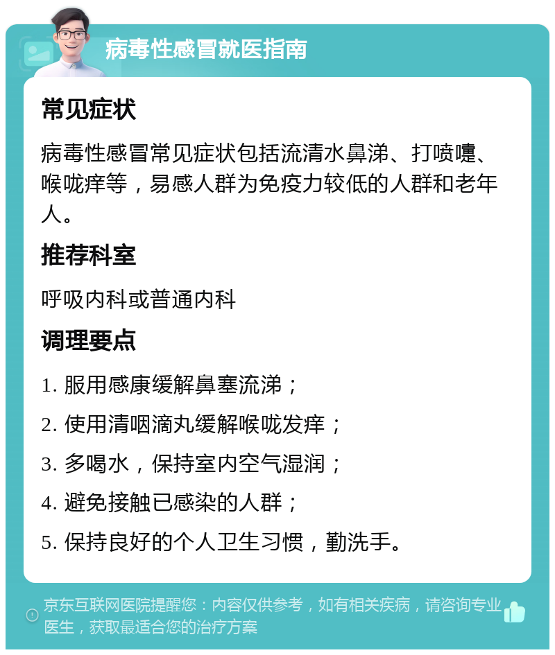 病毒性感冒就医指南 常见症状 病毒性感冒常见症状包括流清水鼻涕、打喷嚏、喉咙痒等，易感人群为免疫力较低的人群和老年人。 推荐科室 呼吸内科或普通内科 调理要点 1. 服用感康缓解鼻塞流涕； 2. 使用清咽滴丸缓解喉咙发痒； 3. 多喝水，保持室内空气湿润； 4. 避免接触已感染的人群； 5. 保持良好的个人卫生习惯，勤洗手。