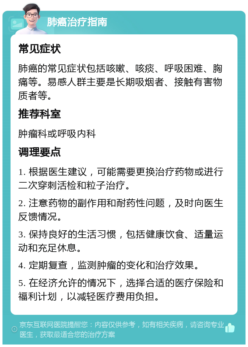 肺癌治疗指南 常见症状 肺癌的常见症状包括咳嗽、咳痰、呼吸困难、胸痛等。易感人群主要是长期吸烟者、接触有害物质者等。 推荐科室 肿瘤科或呼吸内科 调理要点 1. 根据医生建议，可能需要更换治疗药物或进行二次穿刺活检和粒子治疗。 2. 注意药物的副作用和耐药性问题，及时向医生反馈情况。 3. 保持良好的生活习惯，包括健康饮食、适量运动和充足休息。 4. 定期复查，监测肿瘤的变化和治疗效果。 5. 在经济允许的情况下，选择合适的医疗保险和福利计划，以减轻医疗费用负担。