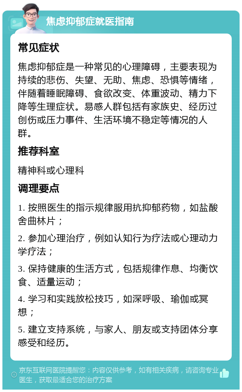 焦虑抑郁症就医指南 常见症状 焦虑抑郁症是一种常见的心理障碍，主要表现为持续的悲伤、失望、无助、焦虑、恐惧等情绪，伴随着睡眠障碍、食欲改变、体重波动、精力下降等生理症状。易感人群包括有家族史、经历过创伤或压力事件、生活环境不稳定等情况的人群。 推荐科室 精神科或心理科 调理要点 1. 按照医生的指示规律服用抗抑郁药物，如盐酸舍曲林片； 2. 参加心理治疗，例如认知行为疗法或心理动力学疗法； 3. 保持健康的生活方式，包括规律作息、均衡饮食、适量运动； 4. 学习和实践放松技巧，如深呼吸、瑜伽或冥想； 5. 建立支持系统，与家人、朋友或支持团体分享感受和经历。