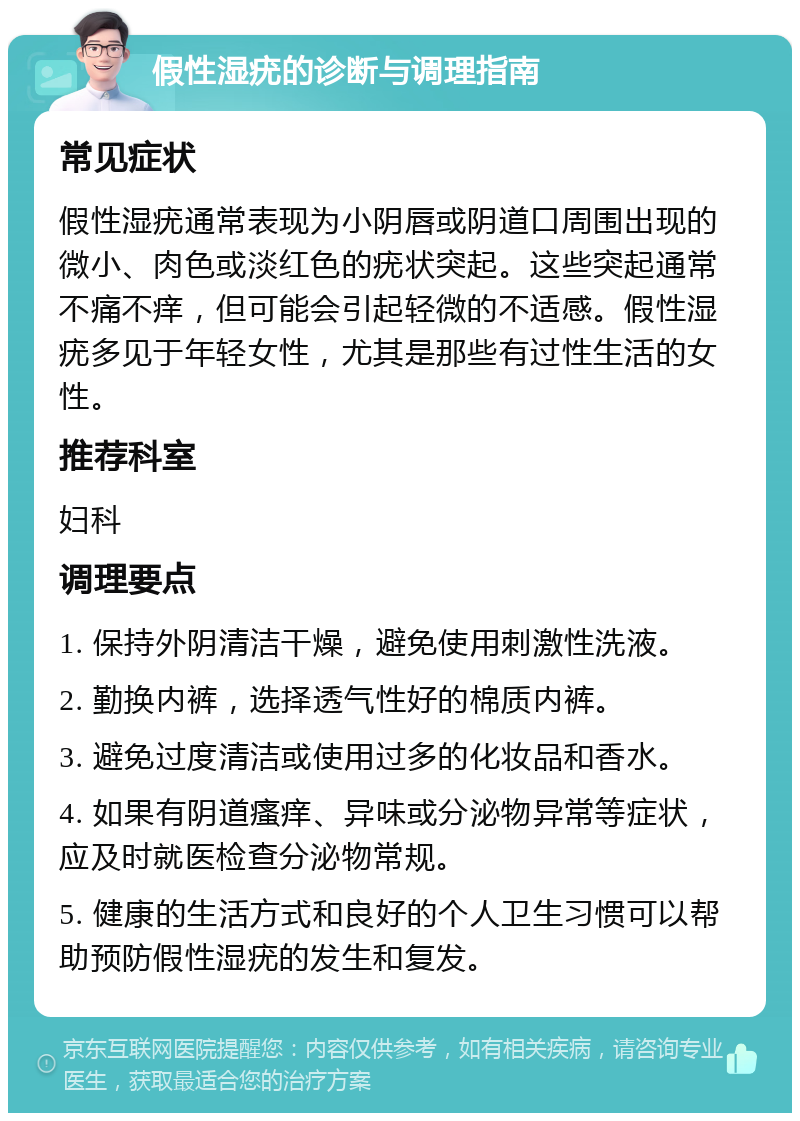 假性湿疣的诊断与调理指南 常见症状 假性湿疣通常表现为小阴唇或阴道口周围出现的微小、肉色或淡红色的疣状突起。这些突起通常不痛不痒，但可能会引起轻微的不适感。假性湿疣多见于年轻女性，尤其是那些有过性生活的女性。 推荐科室 妇科 调理要点 1. 保持外阴清洁干燥，避免使用刺激性洗液。 2. 勤换内裤，选择透气性好的棉质内裤。 3. 避免过度清洁或使用过多的化妆品和香水。 4. 如果有阴道瘙痒、异味或分泌物异常等症状，应及时就医检查分泌物常规。 5. 健康的生活方式和良好的个人卫生习惯可以帮助预防假性湿疣的发生和复发。