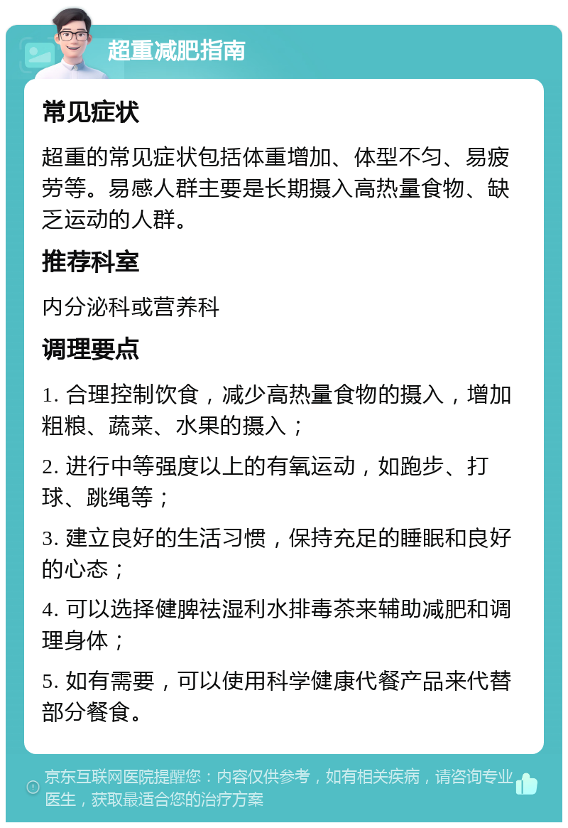 超重减肥指南 常见症状 超重的常见症状包括体重增加、体型不匀、易疲劳等。易感人群主要是长期摄入高热量食物、缺乏运动的人群。 推荐科室 内分泌科或营养科 调理要点 1. 合理控制饮食，减少高热量食物的摄入，增加粗粮、蔬菜、水果的摄入； 2. 进行中等强度以上的有氧运动，如跑步、打球、跳绳等； 3. 建立良好的生活习惯，保持充足的睡眠和良好的心态； 4. 可以选择健脾祛湿利水排毒茶来辅助减肥和调理身体； 5. 如有需要，可以使用科学健康代餐产品来代替部分餐食。