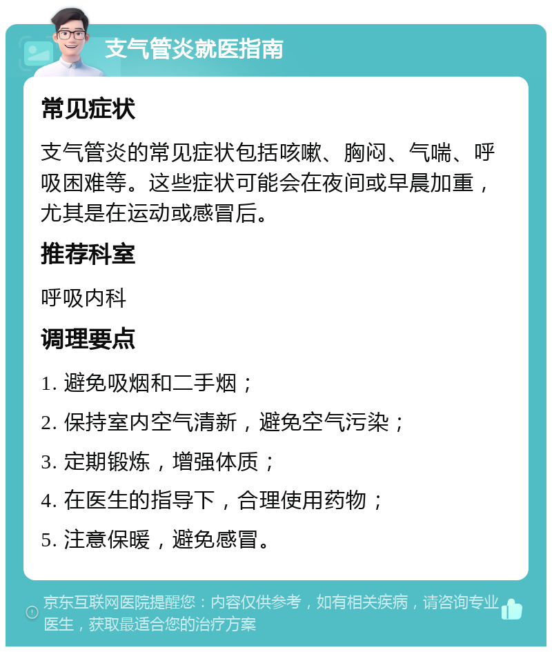 支气管炎就医指南 常见症状 支气管炎的常见症状包括咳嗽、胸闷、气喘、呼吸困难等。这些症状可能会在夜间或早晨加重，尤其是在运动或感冒后。 推荐科室 呼吸内科 调理要点 1. 避免吸烟和二手烟； 2. 保持室内空气清新，避免空气污染； 3. 定期锻炼，增强体质； 4. 在医生的指导下，合理使用药物； 5. 注意保暖，避免感冒。