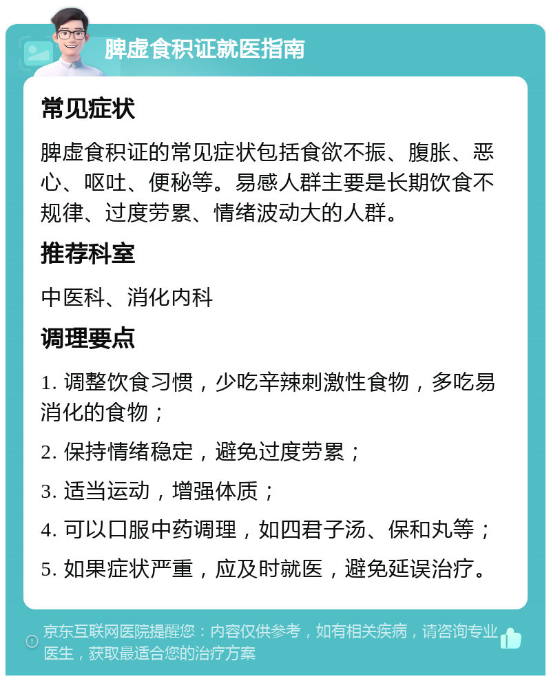 脾虚食积证就医指南 常见症状 脾虚食积证的常见症状包括食欲不振、腹胀、恶心、呕吐、便秘等。易感人群主要是长期饮食不规律、过度劳累、情绪波动大的人群。 推荐科室 中医科、消化内科 调理要点 1. 调整饮食习惯，少吃辛辣刺激性食物，多吃易消化的食物； 2. 保持情绪稳定，避免过度劳累； 3. 适当运动，增强体质； 4. 可以口服中药调理，如四君子汤、保和丸等； 5. 如果症状严重，应及时就医，避免延误治疗。