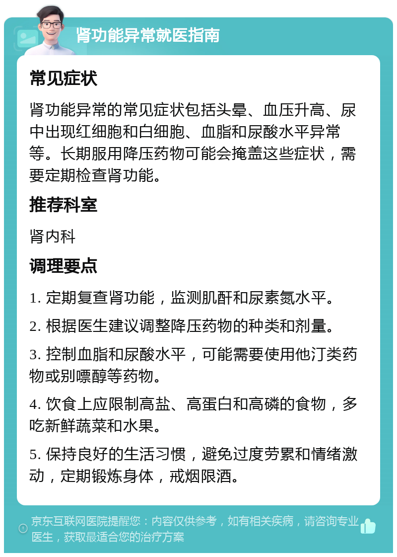 肾功能异常就医指南 常见症状 肾功能异常的常见症状包括头晕、血压升高、尿中出现红细胞和白细胞、血脂和尿酸水平异常等。长期服用降压药物可能会掩盖这些症状，需要定期检查肾功能。 推荐科室 肾内科 调理要点 1. 定期复查肾功能，监测肌酐和尿素氮水平。 2. 根据医生建议调整降压药物的种类和剂量。 3. 控制血脂和尿酸水平，可能需要使用他汀类药物或别嘌醇等药物。 4. 饮食上应限制高盐、高蛋白和高磷的食物，多吃新鲜蔬菜和水果。 5. 保持良好的生活习惯，避免过度劳累和情绪激动，定期锻炼身体，戒烟限酒。