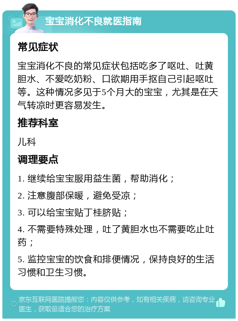 宝宝消化不良就医指南 常见症状 宝宝消化不良的常见症状包括吃多了呕吐、吐黄胆水、不爱吃奶粉、口欲期用手抠自己引起呕吐等。这种情况多见于5个月大的宝宝，尤其是在天气转凉时更容易发生。 推荐科室 儿科 调理要点 1. 继续给宝宝服用益生菌，帮助消化； 2. 注意腹部保暖，避免受凉； 3. 可以给宝宝贴丁桂脐贴； 4. 不需要特殊处理，吐了黄胆水也不需要吃止吐药； 5. 监控宝宝的饮食和排便情况，保持良好的生活习惯和卫生习惯。