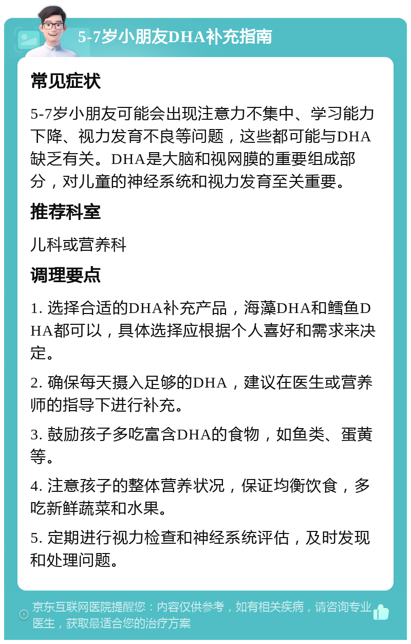 5-7岁小朋友DHA补充指南 常见症状 5-7岁小朋友可能会出现注意力不集中、学习能力下降、视力发育不良等问题，这些都可能与DHA缺乏有关。DHA是大脑和视网膜的重要组成部分，对儿童的神经系统和视力发育至关重要。 推荐科室 儿科或营养科 调理要点 1. 选择合适的DHA补充产品，海藻DHA和鳕鱼DHA都可以，具体选择应根据个人喜好和需求来决定。 2. 确保每天摄入足够的DHA，建议在医生或营养师的指导下进行补充。 3. 鼓励孩子多吃富含DHA的食物，如鱼类、蛋黄等。 4. 注意孩子的整体营养状况，保证均衡饮食，多吃新鲜蔬菜和水果。 5. 定期进行视力检查和神经系统评估，及时发现和处理问题。