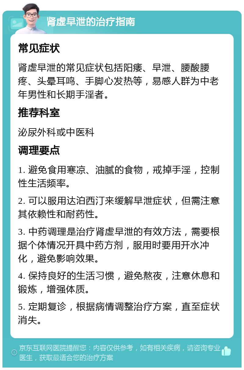 肾虚早泄的治疗指南 常见症状 肾虚早泄的常见症状包括阳痿、早泄、腰酸腰疼、头晕耳鸣、手脚心发热等，易感人群为中老年男性和长期手淫者。 推荐科室 泌尿外科或中医科 调理要点 1. 避免食用寒凉、油腻的食物，戒掉手淫，控制性生活频率。 2. 可以服用达泊西汀来缓解早泄症状，但需注意其依赖性和耐药性。 3. 中药调理是治疗肾虚早泄的有效方法，需要根据个体情况开具中药方剂，服用时要用开水冲化，避免影响效果。 4. 保持良好的生活习惯，避免熬夜，注意休息和锻炼，增强体质。 5. 定期复诊，根据病情调整治疗方案，直至症状消失。