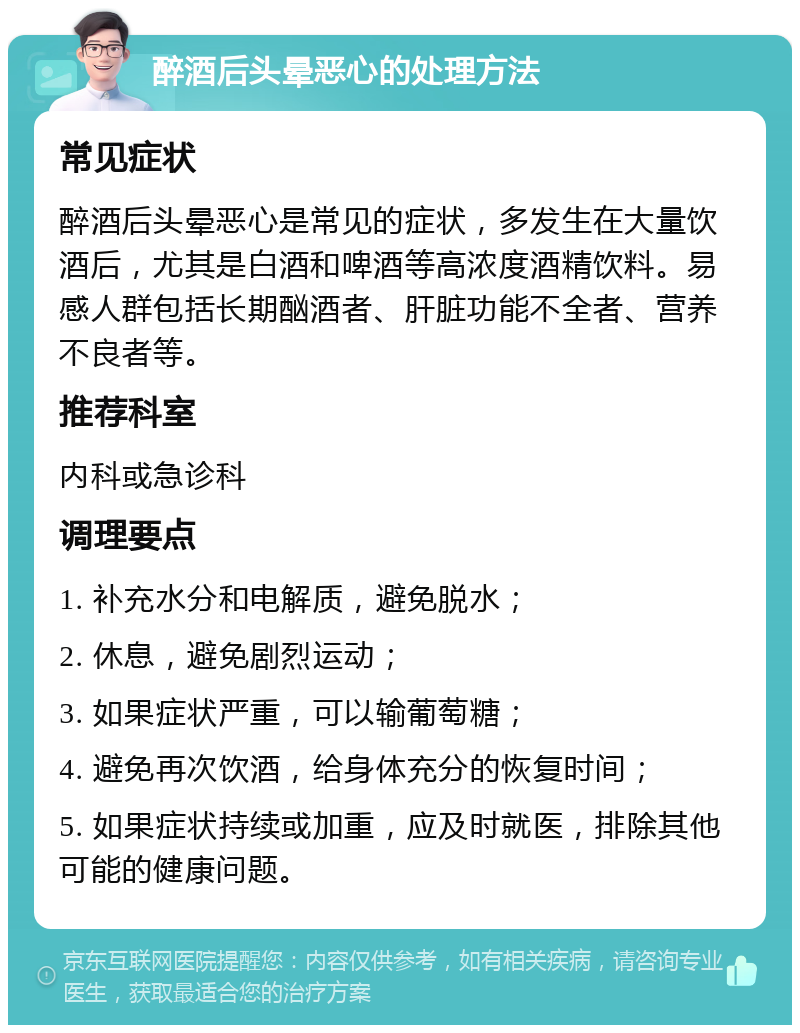 醉酒后头晕恶心的处理方法 常见症状 醉酒后头晕恶心是常见的症状，多发生在大量饮酒后，尤其是白酒和啤酒等高浓度酒精饮料。易感人群包括长期酗酒者、肝脏功能不全者、营养不良者等。 推荐科室 内科或急诊科 调理要点 1. 补充水分和电解质，避免脱水； 2. 休息，避免剧烈运动； 3. 如果症状严重，可以输葡萄糖； 4. 避免再次饮酒，给身体充分的恢复时间； 5. 如果症状持续或加重，应及时就医，排除其他可能的健康问题。