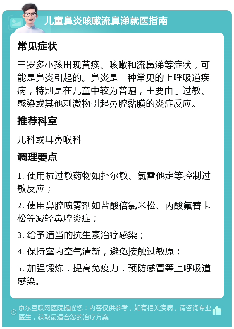 儿童鼻炎咳嗽流鼻涕就医指南 常见症状 三岁多小孩出现黄痰、咳嗽和流鼻涕等症状，可能是鼻炎引起的。鼻炎是一种常见的上呼吸道疾病，特别是在儿童中较为普遍，主要由于过敏、感染或其他刺激物引起鼻腔黏膜的炎症反应。 推荐科室 儿科或耳鼻喉科 调理要点 1. 使用抗过敏药物如扑尔敏、氯雷他定等控制过敏反应； 2. 使用鼻腔喷雾剂如盐酸倍氯米松、丙酸氟替卡松等减轻鼻腔炎症； 3. 给予适当的抗生素治疗感染； 4. 保持室内空气清新，避免接触过敏原； 5. 加强锻炼，提高免疫力，预防感冒等上呼吸道感染。