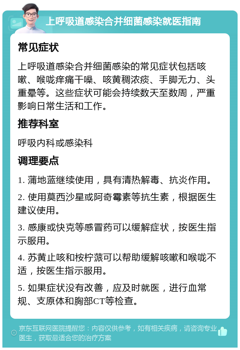 上呼吸道感染合并细菌感染就医指南 常见症状 上呼吸道感染合并细菌感染的常见症状包括咳嗽、喉咙痒痛干噪、咳黄稠浓痰、手脚无力、头重晕等。这些症状可能会持续数天至数周，严重影响日常生活和工作。 推荐科室 呼吸内科或感染科 调理要点 1. 蒲地蓝继续使用，具有清热解毒、抗炎作用。 2. 使用莫西沙星或阿奇霉素等抗生素，根据医生建议使用。 3. 感康或快克等感冒药可以缓解症状，按医生指示服用。 4. 苏黄止咳和桉柠蒎可以帮助缓解咳嗽和喉咙不适，按医生指示服用。 5. 如果症状没有改善，应及时就医，进行血常规、支原体和胸部CT等检查。