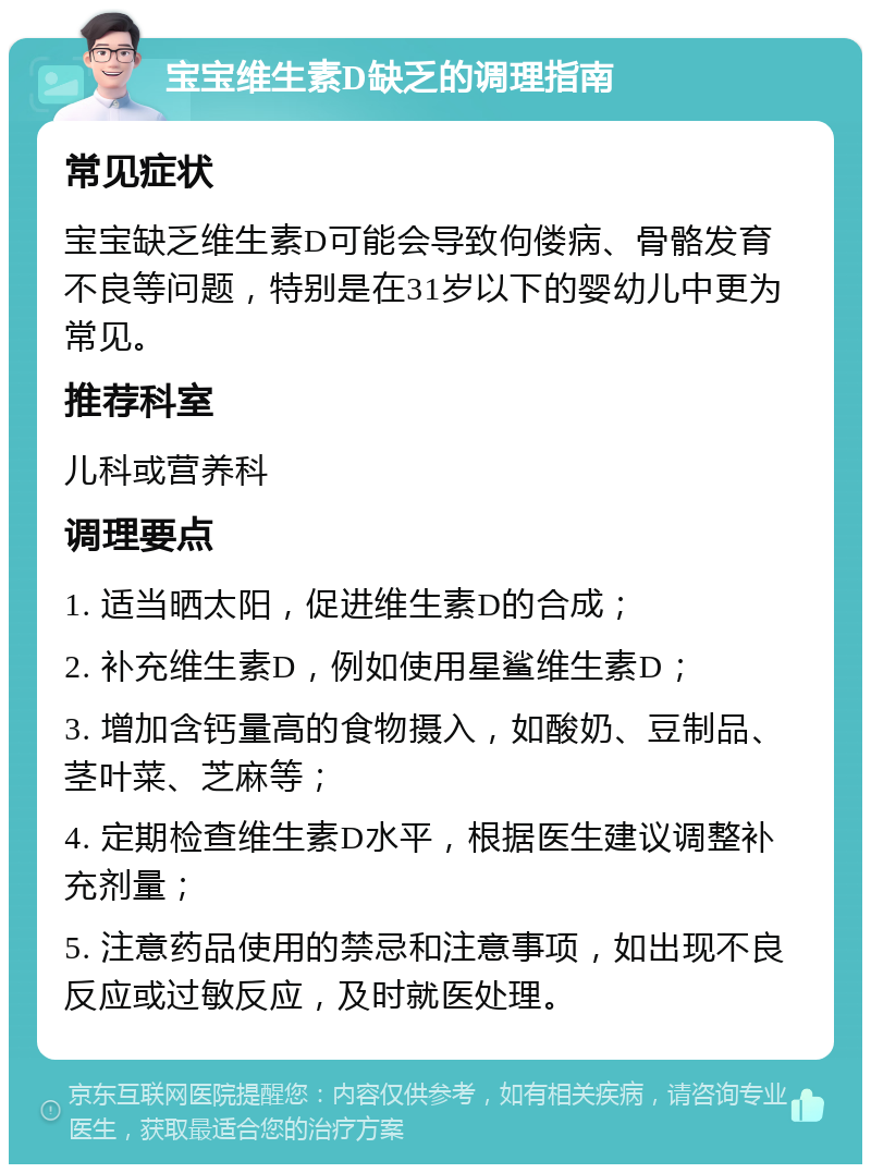 宝宝维生素D缺乏的调理指南 常见症状 宝宝缺乏维生素D可能会导致佝偻病、骨骼发育不良等问题，特别是在31岁以下的婴幼儿中更为常见。 推荐科室 儿科或营养科 调理要点 1. 适当晒太阳，促进维生素D的合成； 2. 补充维生素D，例如使用星鲨维生素D； 3. 增加含钙量高的食物摄入，如酸奶、豆制品、茎叶菜、芝麻等； 4. 定期检查维生素D水平，根据医生建议调整补充剂量； 5. 注意药品使用的禁忌和注意事项，如出现不良反应或过敏反应，及时就医处理。