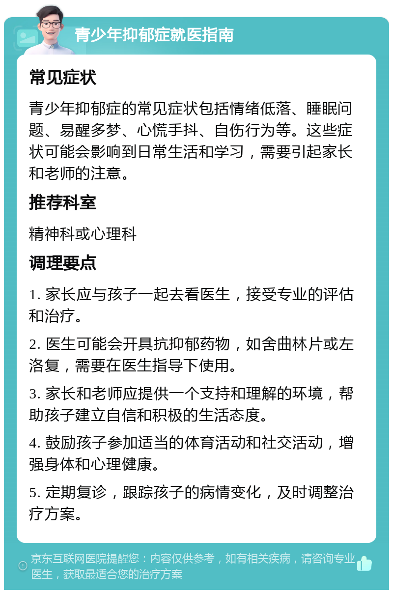 青少年抑郁症就医指南 常见症状 青少年抑郁症的常见症状包括情绪低落、睡眠问题、易醒多梦、心慌手抖、自伤行为等。这些症状可能会影响到日常生活和学习，需要引起家长和老师的注意。 推荐科室 精神科或心理科 调理要点 1. 家长应与孩子一起去看医生，接受专业的评估和治疗。 2. 医生可能会开具抗抑郁药物，如舍曲林片或左洛复，需要在医生指导下使用。 3. 家长和老师应提供一个支持和理解的环境，帮助孩子建立自信和积极的生活态度。 4. 鼓励孩子参加适当的体育活动和社交活动，增强身体和心理健康。 5. 定期复诊，跟踪孩子的病情变化，及时调整治疗方案。