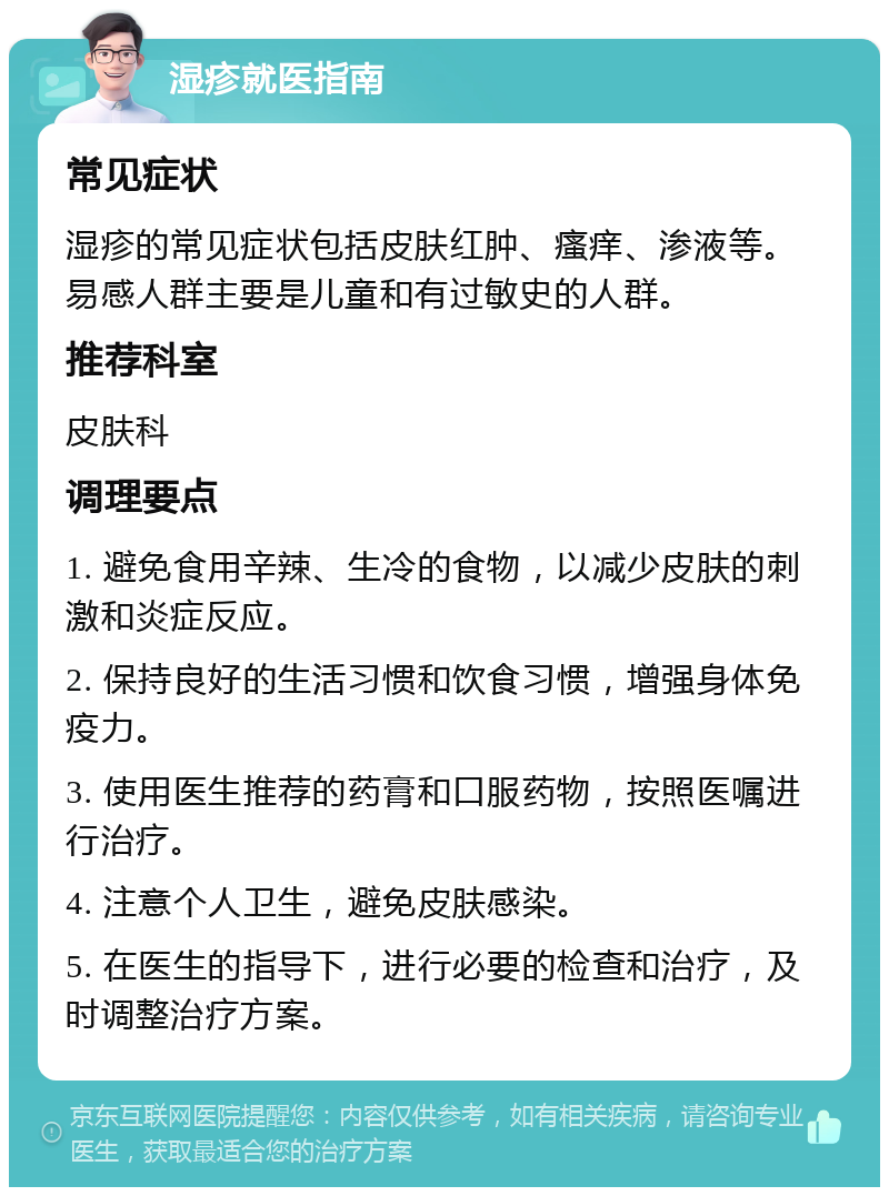 湿疹就医指南 常见症状 湿疹的常见症状包括皮肤红肿、瘙痒、渗液等。易感人群主要是儿童和有过敏史的人群。 推荐科室 皮肤科 调理要点 1. 避免食用辛辣、生冷的食物，以减少皮肤的刺激和炎症反应。 2. 保持良好的生活习惯和饮食习惯，增强身体免疫力。 3. 使用医生推荐的药膏和口服药物，按照医嘱进行治疗。 4. 注意个人卫生，避免皮肤感染。 5. 在医生的指导下，进行必要的检查和治疗，及时调整治疗方案。