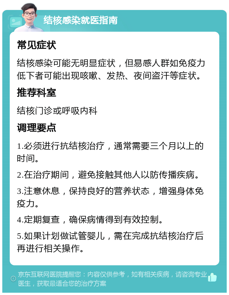 结核感染就医指南 常见症状 结核感染可能无明显症状，但易感人群如免疫力低下者可能出现咳嗽、发热、夜间盗汗等症状。 推荐科室 结核门诊或呼吸内科 调理要点 1.必须进行抗结核治疗，通常需要三个月以上的时间。 2.在治疗期间，避免接触其他人以防传播疾病。 3.注意休息，保持良好的营养状态，增强身体免疫力。 4.定期复查，确保病情得到有效控制。 5.如果计划做试管婴儿，需在完成抗结核治疗后再进行相关操作。