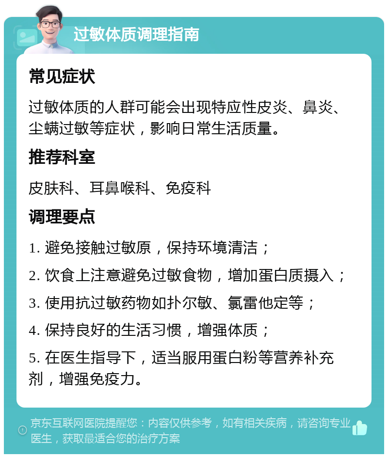 过敏体质调理指南 常见症状 过敏体质的人群可能会出现特应性皮炎、鼻炎、尘螨过敏等症状，影响日常生活质量。 推荐科室 皮肤科、耳鼻喉科、免疫科 调理要点 1. 避免接触过敏原，保持环境清洁； 2. 饮食上注意避免过敏食物，增加蛋白质摄入； 3. 使用抗过敏药物如扑尔敏、氯雷他定等； 4. 保持良好的生活习惯，增强体质； 5. 在医生指导下，适当服用蛋白粉等营养补充剂，增强免疫力。