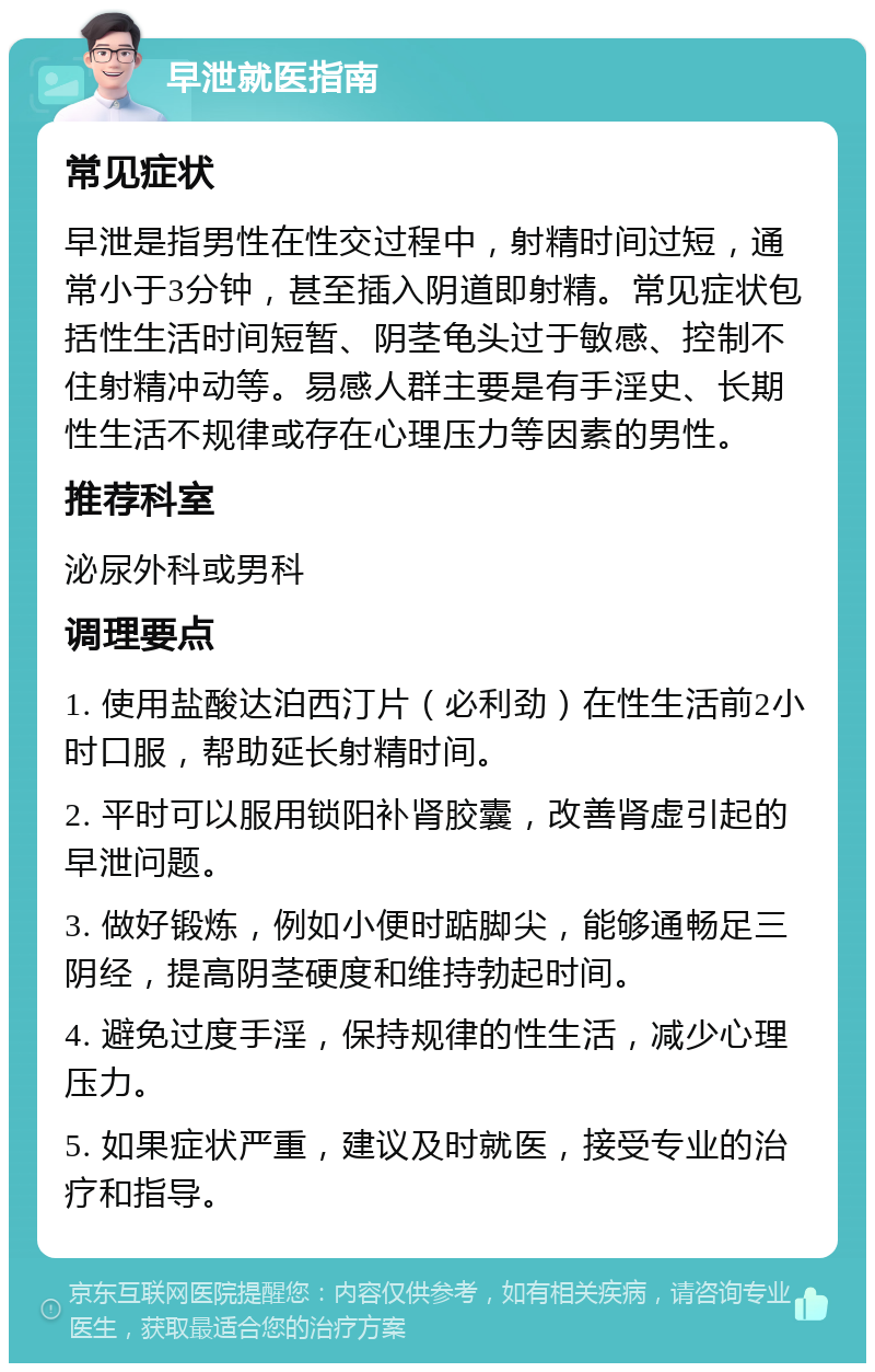 早泄就医指南 常见症状 早泄是指男性在性交过程中，射精时间过短，通常小于3分钟，甚至插入阴道即射精。常见症状包括性生活时间短暂、阴茎龟头过于敏感、控制不住射精冲动等。易感人群主要是有手淫史、长期性生活不规律或存在心理压力等因素的男性。 推荐科室 泌尿外科或男科 调理要点 1. 使用盐酸达泊西汀片（必利劲）在性生活前2小时口服，帮助延长射精时间。 2. 平时可以服用锁阳补肾胶囊，改善肾虚引起的早泄问题。 3. 做好锻炼，例如小便时踮脚尖，能够通畅足三阴经，提高阴茎硬度和维持勃起时间。 4. 避免过度手淫，保持规律的性生活，减少心理压力。 5. 如果症状严重，建议及时就医，接受专业的治疗和指导。