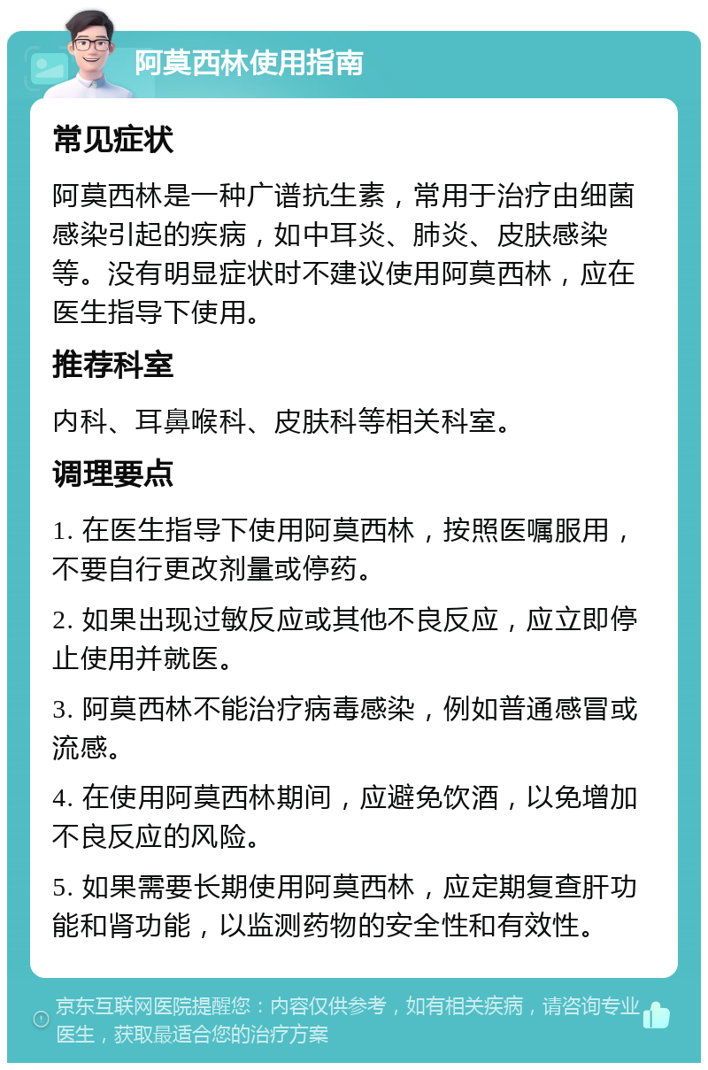 阿莫西林使用指南 常见症状 阿莫西林是一种广谱抗生素，常用于治疗由细菌感染引起的疾病，如中耳炎、肺炎、皮肤感染等。没有明显症状时不建议使用阿莫西林，应在医生指导下使用。 推荐科室 内科、耳鼻喉科、皮肤科等相关科室。 调理要点 1. 在医生指导下使用阿莫西林，按照医嘱服用，不要自行更改剂量或停药。 2. 如果出现过敏反应或其他不良反应，应立即停止使用并就医。 3. 阿莫西林不能治疗病毒感染，例如普通感冒或流感。 4. 在使用阿莫西林期间，应避免饮酒，以免增加不良反应的风险。 5. 如果需要长期使用阿莫西林，应定期复查肝功能和肾功能，以监测药物的安全性和有效性。