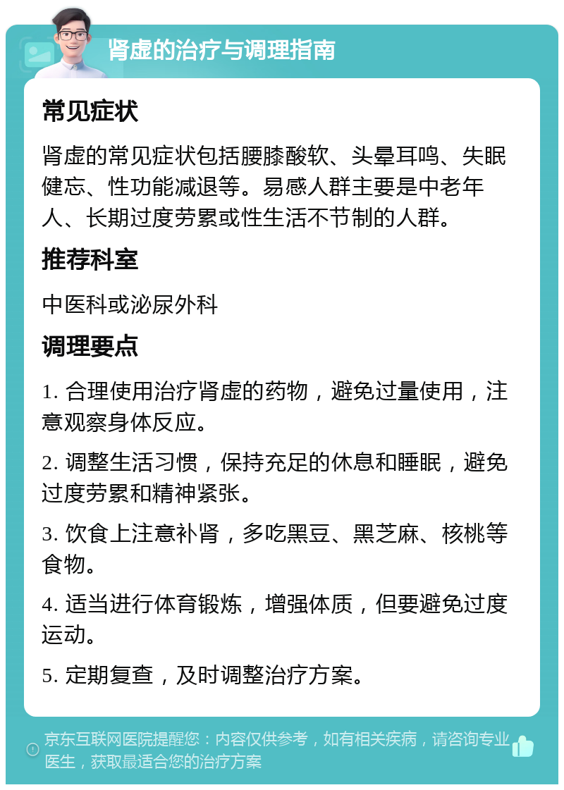 肾虚的治疗与调理指南 常见症状 肾虚的常见症状包括腰膝酸软、头晕耳鸣、失眠健忘、性功能减退等。易感人群主要是中老年人、长期过度劳累或性生活不节制的人群。 推荐科室 中医科或泌尿外科 调理要点 1. 合理使用治疗肾虚的药物，避免过量使用，注意观察身体反应。 2. 调整生活习惯，保持充足的休息和睡眠，避免过度劳累和精神紧张。 3. 饮食上注意补肾，多吃黑豆、黑芝麻、核桃等食物。 4. 适当进行体育锻炼，增强体质，但要避免过度运动。 5. 定期复查，及时调整治疗方案。