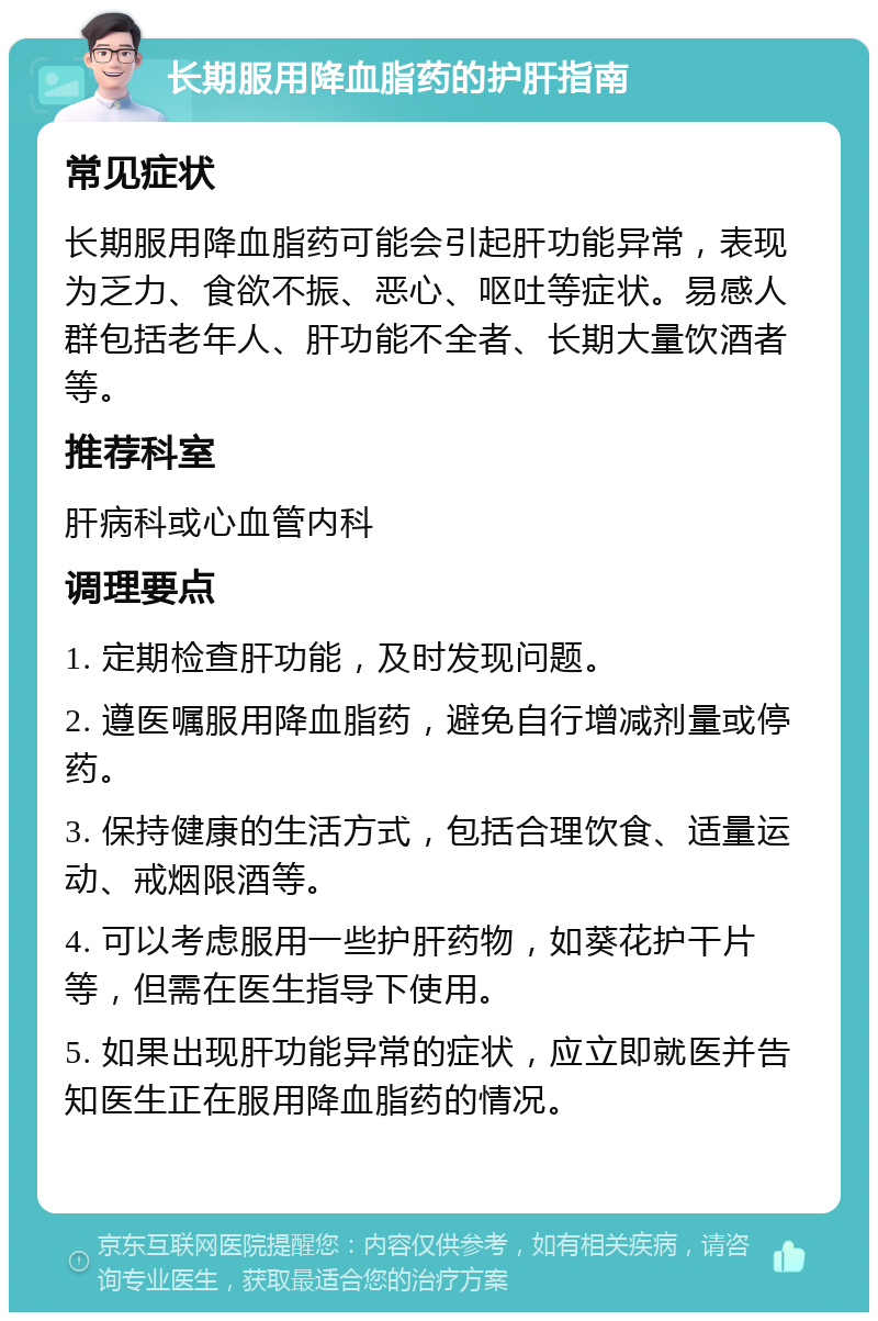 长期服用降血脂药的护肝指南 常见症状 长期服用降血脂药可能会引起肝功能异常，表现为乏力、食欲不振、恶心、呕吐等症状。易感人群包括老年人、肝功能不全者、长期大量饮酒者等。 推荐科室 肝病科或心血管内科 调理要点 1. 定期检查肝功能，及时发现问题。 2. 遵医嘱服用降血脂药，避免自行增减剂量或停药。 3. 保持健康的生活方式，包括合理饮食、适量运动、戒烟限酒等。 4. 可以考虑服用一些护肝药物，如葵花护干片等，但需在医生指导下使用。 5. 如果出现肝功能异常的症状，应立即就医并告知医生正在服用降血脂药的情况。