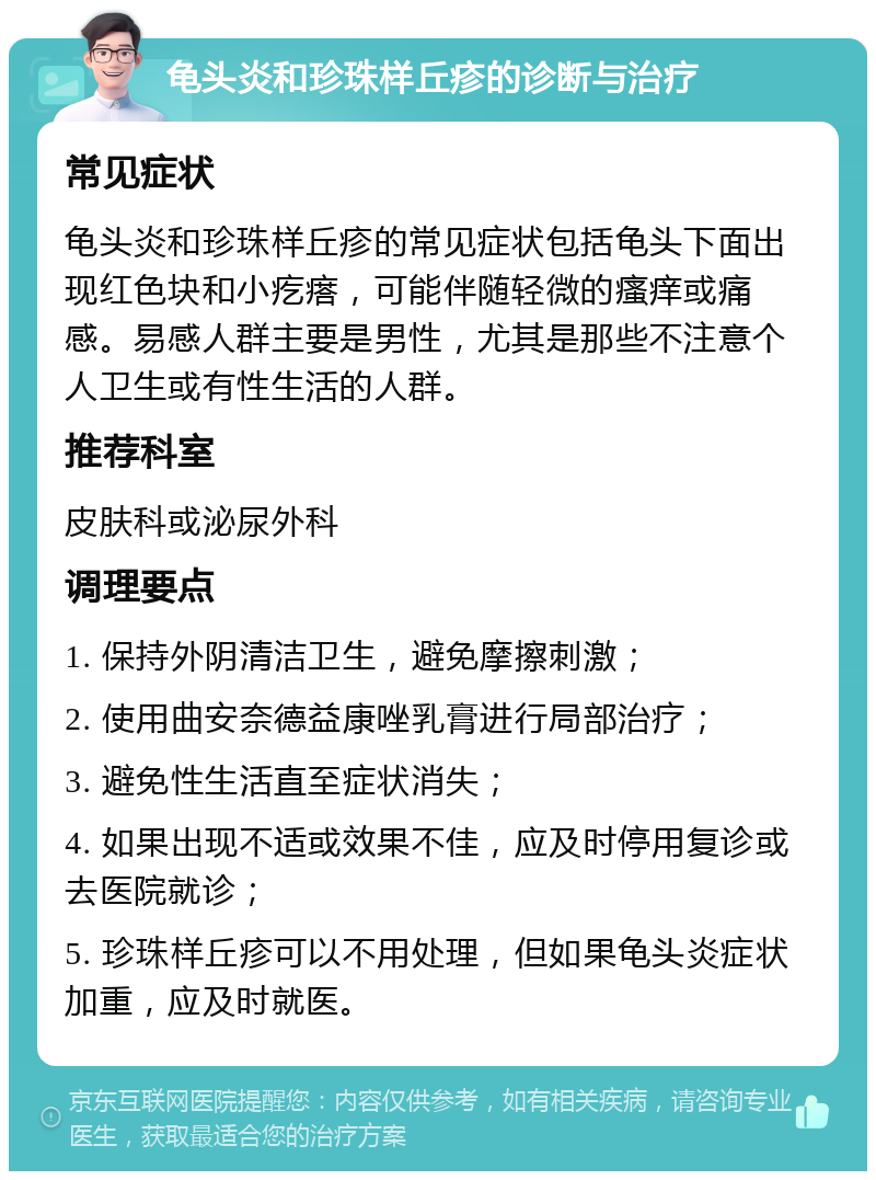 龟头炎和珍珠样丘疹的诊断与治疗 常见症状 龟头炎和珍珠样丘疹的常见症状包括龟头下面出现红色块和小疙瘩，可能伴随轻微的瘙痒或痛感。易感人群主要是男性，尤其是那些不注意个人卫生或有性生活的人群。 推荐科室 皮肤科或泌尿外科 调理要点 1. 保持外阴清洁卫生，避免摩擦刺激； 2. 使用曲安奈德益康唑乳膏进行局部治疗； 3. 避免性生活直至症状消失； 4. 如果出现不适或效果不佳，应及时停用复诊或去医院就诊； 5. 珍珠样丘疹可以不用处理，但如果龟头炎症状加重，应及时就医。