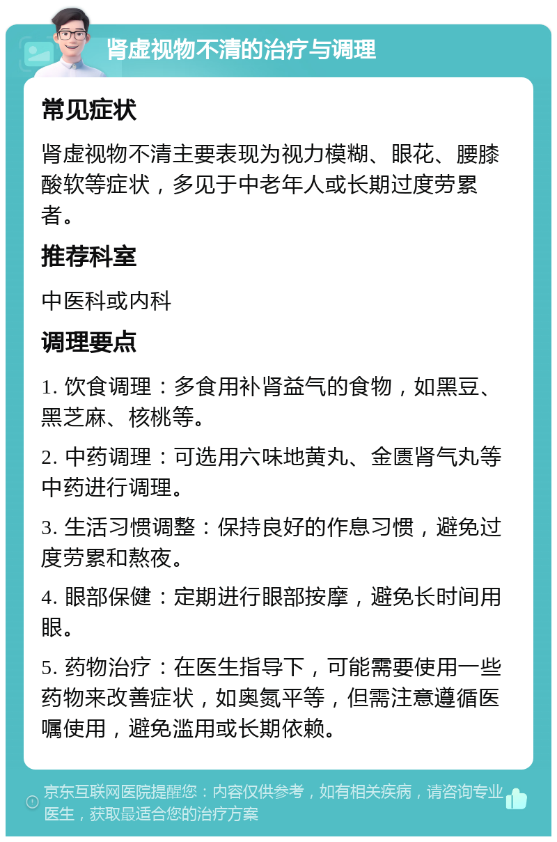 肾虚视物不清的治疗与调理 常见症状 肾虚视物不清主要表现为视力模糊、眼花、腰膝酸软等症状，多见于中老年人或长期过度劳累者。 推荐科室 中医科或内科 调理要点 1. 饮食调理：多食用补肾益气的食物，如黑豆、黑芝麻、核桃等。 2. 中药调理：可选用六味地黄丸、金匮肾气丸等中药进行调理。 3. 生活习惯调整：保持良好的作息习惯，避免过度劳累和熬夜。 4. 眼部保健：定期进行眼部按摩，避免长时间用眼。 5. 药物治疗：在医生指导下，可能需要使用一些药物来改善症状，如奥氮平等，但需注意遵循医嘱使用，避免滥用或长期依赖。