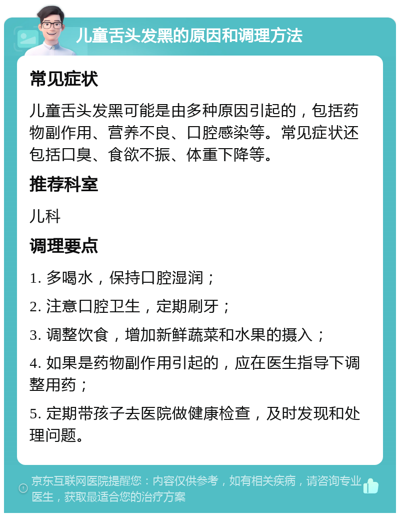 儿童舌头发黑的原因和调理方法 常见症状 儿童舌头发黑可能是由多种原因引起的，包括药物副作用、营养不良、口腔感染等。常见症状还包括口臭、食欲不振、体重下降等。 推荐科室 儿科 调理要点 1. 多喝水，保持口腔湿润； 2. 注意口腔卫生，定期刷牙； 3. 调整饮食，增加新鲜蔬菜和水果的摄入； 4. 如果是药物副作用引起的，应在医生指导下调整用药； 5. 定期带孩子去医院做健康检查，及时发现和处理问题。