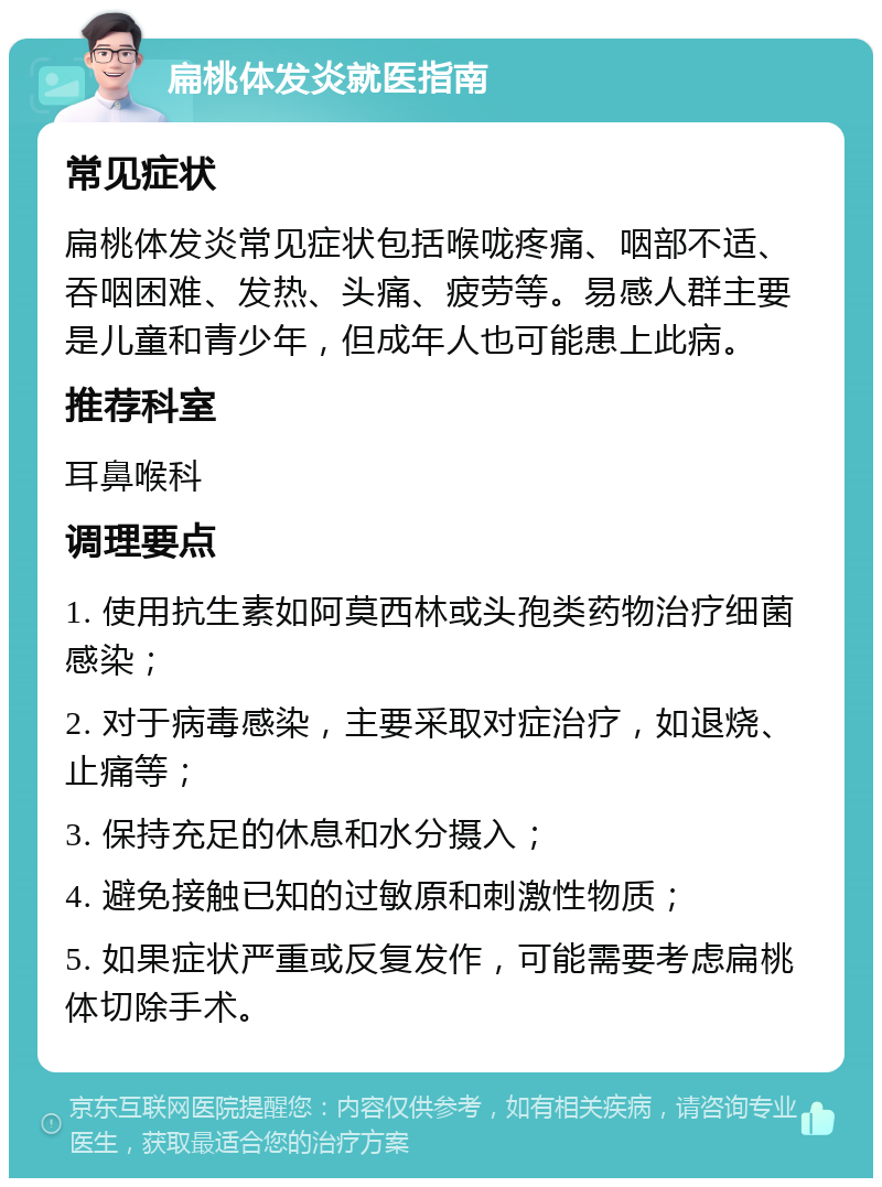 扁桃体发炎就医指南 常见症状 扁桃体发炎常见症状包括喉咙疼痛、咽部不适、吞咽困难、发热、头痛、疲劳等。易感人群主要是儿童和青少年，但成年人也可能患上此病。 推荐科室 耳鼻喉科 调理要点 1. 使用抗生素如阿莫西林或头孢类药物治疗细菌感染； 2. 对于病毒感染，主要采取对症治疗，如退烧、止痛等； 3. 保持充足的休息和水分摄入； 4. 避免接触已知的过敏原和刺激性物质； 5. 如果症状严重或反复发作，可能需要考虑扁桃体切除手术。