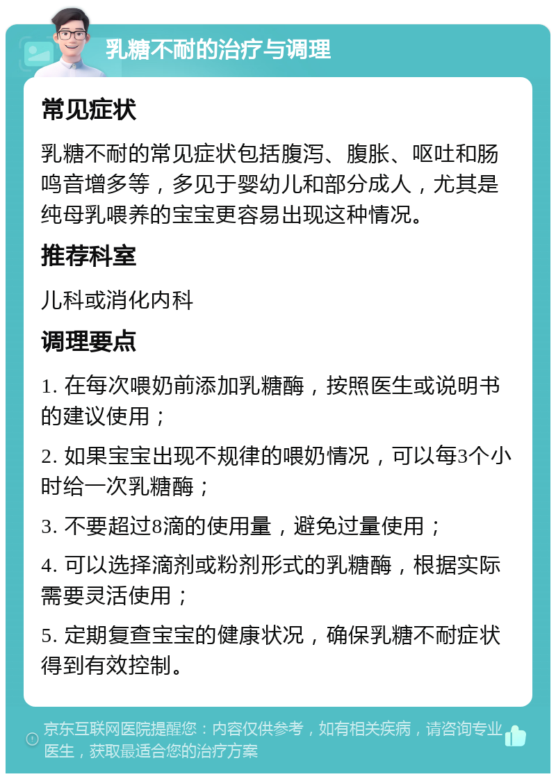 乳糖不耐的治疗与调理 常见症状 乳糖不耐的常见症状包括腹泻、腹胀、呕吐和肠鸣音增多等，多见于婴幼儿和部分成人，尤其是纯母乳喂养的宝宝更容易出现这种情况。 推荐科室 儿科或消化内科 调理要点 1. 在每次喂奶前添加乳糖酶，按照医生或说明书的建议使用； 2. 如果宝宝出现不规律的喂奶情况，可以每3个小时给一次乳糖酶； 3. 不要超过8滴的使用量，避免过量使用； 4. 可以选择滴剂或粉剂形式的乳糖酶，根据实际需要灵活使用； 5. 定期复查宝宝的健康状况，确保乳糖不耐症状得到有效控制。