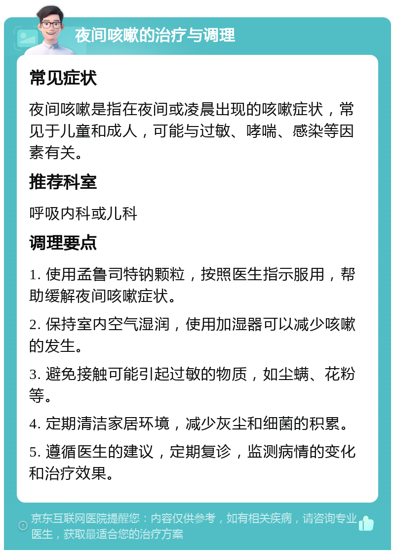 夜间咳嗽的治疗与调理 常见症状 夜间咳嗽是指在夜间或凌晨出现的咳嗽症状，常见于儿童和成人，可能与过敏、哮喘、感染等因素有关。 推荐科室 呼吸内科或儿科 调理要点 1. 使用孟鲁司特钠颗粒，按照医生指示服用，帮助缓解夜间咳嗽症状。 2. 保持室内空气湿润，使用加湿器可以减少咳嗽的发生。 3. 避免接触可能引起过敏的物质，如尘螨、花粉等。 4. 定期清洁家居环境，减少灰尘和细菌的积累。 5. 遵循医生的建议，定期复诊，监测病情的变化和治疗效果。