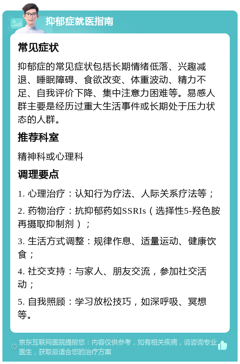 抑郁症就医指南 常见症状 抑郁症的常见症状包括长期情绪低落、兴趣减退、睡眠障碍、食欲改变、体重波动、精力不足、自我评价下降、集中注意力困难等。易感人群主要是经历过重大生活事件或长期处于压力状态的人群。 推荐科室 精神科或心理科 调理要点 1. 心理治疗：认知行为疗法、人际关系疗法等； 2. 药物治疗：抗抑郁药如SSRIs（选择性5-羟色胺再摄取抑制剂）； 3. 生活方式调整：规律作息、适量运动、健康饮食； 4. 社交支持：与家人、朋友交流，参加社交活动； 5. 自我照顾：学习放松技巧，如深呼吸、冥想等。