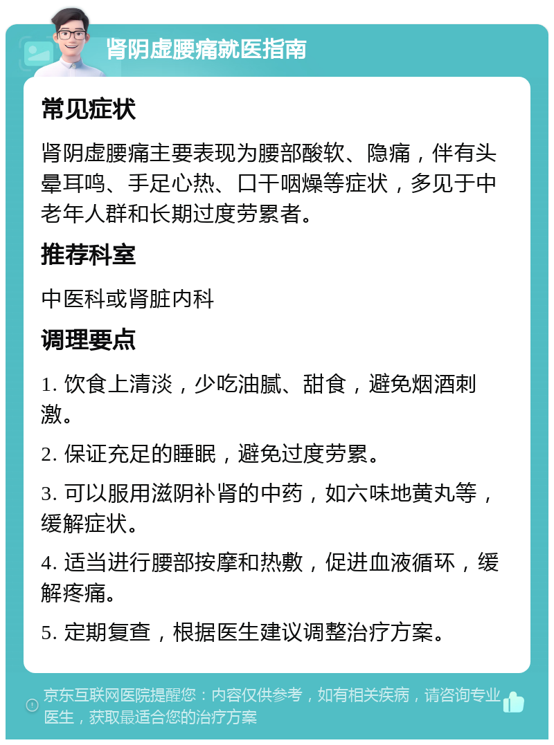 肾阴虚腰痛就医指南 常见症状 肾阴虚腰痛主要表现为腰部酸软、隐痛，伴有头晕耳鸣、手足心热、口干咽燥等症状，多见于中老年人群和长期过度劳累者。 推荐科室 中医科或肾脏内科 调理要点 1. 饮食上清淡，少吃油腻、甜食，避免烟酒刺激。 2. 保证充足的睡眠，避免过度劳累。 3. 可以服用滋阴补肾的中药，如六味地黄丸等，缓解症状。 4. 适当进行腰部按摩和热敷，促进血液循环，缓解疼痛。 5. 定期复查，根据医生建议调整治疗方案。