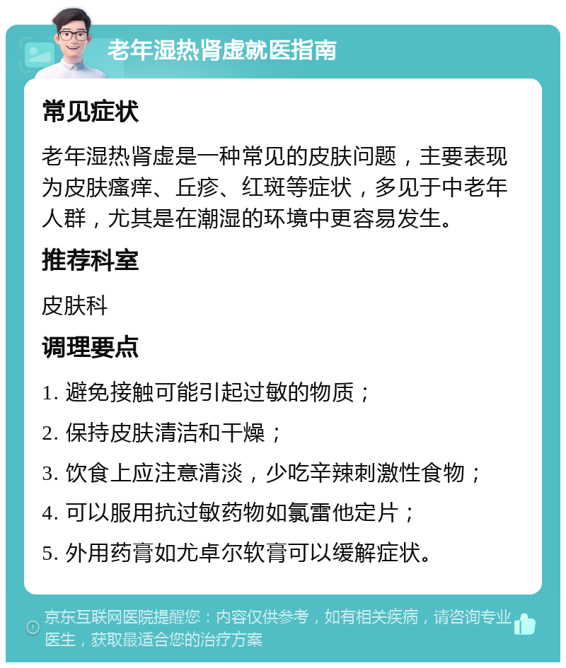 老年湿热肾虚就医指南 常见症状 老年湿热肾虚是一种常见的皮肤问题，主要表现为皮肤瘙痒、丘疹、红斑等症状，多见于中老年人群，尤其是在潮湿的环境中更容易发生。 推荐科室 皮肤科 调理要点 1. 避免接触可能引起过敏的物质； 2. 保持皮肤清洁和干燥； 3. 饮食上应注意清淡，少吃辛辣刺激性食物； 4. 可以服用抗过敏药物如氯雷他定片； 5. 外用药膏如尤卓尔软膏可以缓解症状。