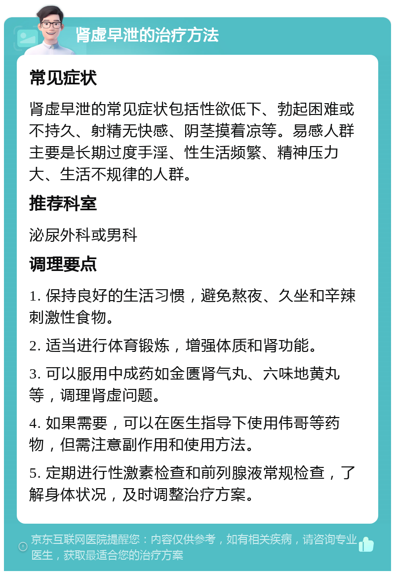 肾虚早泄的治疗方法 常见症状 肾虚早泄的常见症状包括性欲低下、勃起困难或不持久、射精无快感、阴茎摸着凉等。易感人群主要是长期过度手淫、性生活频繁、精神压力大、生活不规律的人群。 推荐科室 泌尿外科或男科 调理要点 1. 保持良好的生活习惯，避免熬夜、久坐和辛辣刺激性食物。 2. 适当进行体育锻炼，增强体质和肾功能。 3. 可以服用中成药如金匮肾气丸、六味地黄丸等，调理肾虚问题。 4. 如果需要，可以在医生指导下使用伟哥等药物，但需注意副作用和使用方法。 5. 定期进行性激素检查和前列腺液常规检查，了解身体状况，及时调整治疗方案。