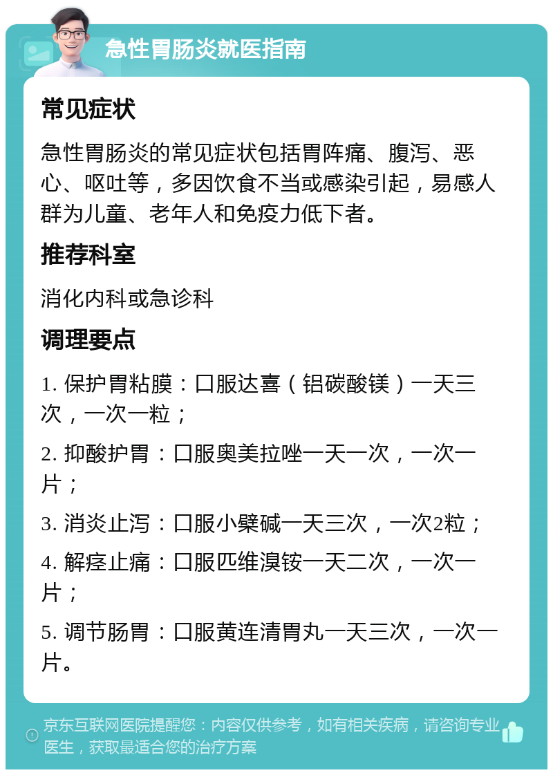 急性胃肠炎就医指南 常见症状 急性胃肠炎的常见症状包括胃阵痛、腹泻、恶心、呕吐等，多因饮食不当或感染引起，易感人群为儿童、老年人和免疫力低下者。 推荐科室 消化内科或急诊科 调理要点 1. 保护胃粘膜：口服达喜（铝碳酸镁）一天三次，一次一粒； 2. 抑酸护胃：口服奥美拉唑一天一次，一次一片； 3. 消炎止泻：口服小檗碱一天三次，一次2粒； 4. 解痉止痛：口服匹维溴铵一天二次，一次一片； 5. 调节肠胃：口服黄连清胃丸一天三次，一次一片。