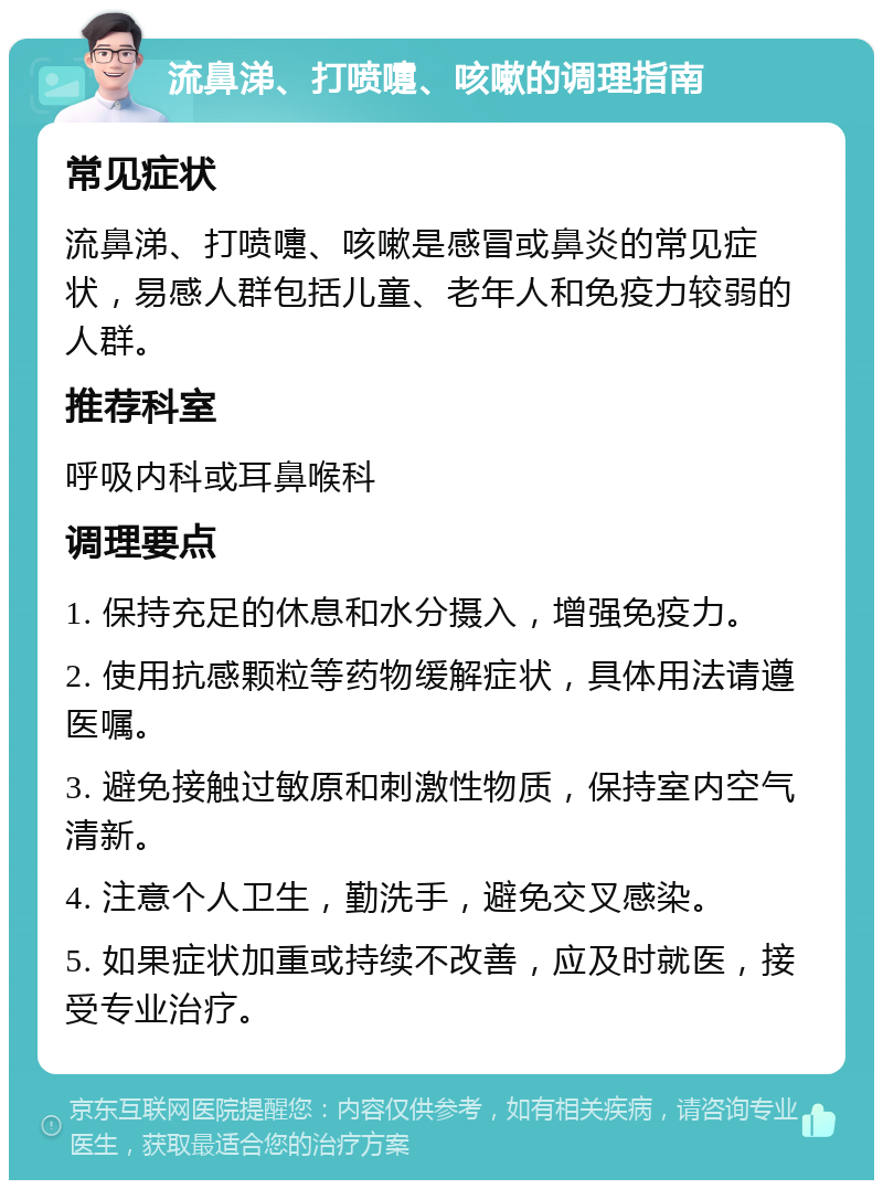 流鼻涕、打喷嚏、咳嗽的调理指南 常见症状 流鼻涕、打喷嚏、咳嗽是感冒或鼻炎的常见症状，易感人群包括儿童、老年人和免疫力较弱的人群。 推荐科室 呼吸内科或耳鼻喉科 调理要点 1. 保持充足的休息和水分摄入，增强免疫力。 2. 使用抗感颗粒等药物缓解症状，具体用法请遵医嘱。 3. 避免接触过敏原和刺激性物质，保持室内空气清新。 4. 注意个人卫生，勤洗手，避免交叉感染。 5. 如果症状加重或持续不改善，应及时就医，接受专业治疗。