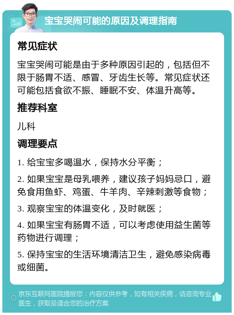 宝宝哭闹可能的原因及调理指南 常见症状 宝宝哭闹可能是由于多种原因引起的，包括但不限于肠胃不适、感冒、牙齿生长等。常见症状还可能包括食欲不振、睡眠不安、体温升高等。 推荐科室 儿科 调理要点 1. 给宝宝多喝温水，保持水分平衡； 2. 如果宝宝是母乳喂养，建议孩子妈妈忌口，避免食用鱼虾、鸡蛋、牛羊肉、辛辣刺激等食物； 3. 观察宝宝的体温变化，及时就医； 4. 如果宝宝有肠胃不适，可以考虑使用益生菌等药物进行调理； 5. 保持宝宝的生活环境清洁卫生，避免感染病毒或细菌。