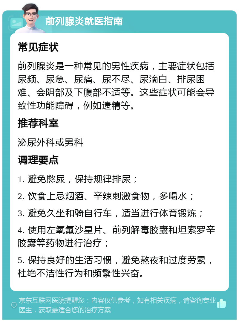 前列腺炎就医指南 常见症状 前列腺炎是一种常见的男性疾病，主要症状包括尿频、尿急、尿痛、尿不尽、尿滴白、排尿困难、会阴部及下腹部不适等。这些症状可能会导致性功能障碍，例如遗精等。 推荐科室 泌尿外科或男科 调理要点 1. 避免憋尿，保持规律排尿； 2. 饮食上忌烟酒、辛辣刺激食物，多喝水； 3. 避免久坐和骑自行车，适当进行体育锻炼； 4. 使用左氧氟沙星片、前列解毒胶囊和坦索罗辛胶囊等药物进行治疗； 5. 保持良好的生活习惯，避免熬夜和过度劳累，杜绝不洁性行为和频繁性兴奋。