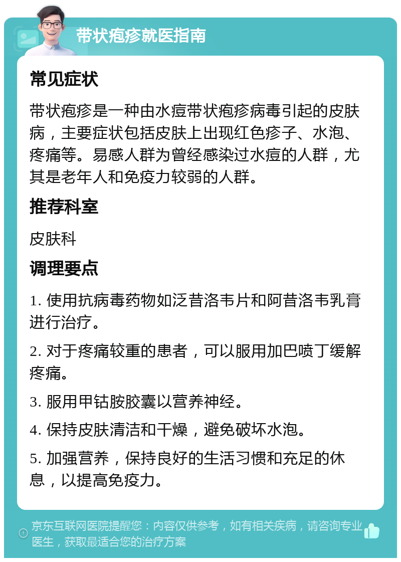 带状疱疹就医指南 常见症状 带状疱疹是一种由水痘带状疱疹病毒引起的皮肤病，主要症状包括皮肤上出现红色疹子、水泡、疼痛等。易感人群为曾经感染过水痘的人群，尤其是老年人和免疫力较弱的人群。 推荐科室 皮肤科 调理要点 1. 使用抗病毒药物如泛昔洛韦片和阿昔洛韦乳膏进行治疗。 2. 对于疼痛较重的患者，可以服用加巴喷丁缓解疼痛。 3. 服用甲钴胺胶囊以营养神经。 4. 保持皮肤清洁和干燥，避免破坏水泡。 5. 加强营养，保持良好的生活习惯和充足的休息，以提高免疫力。