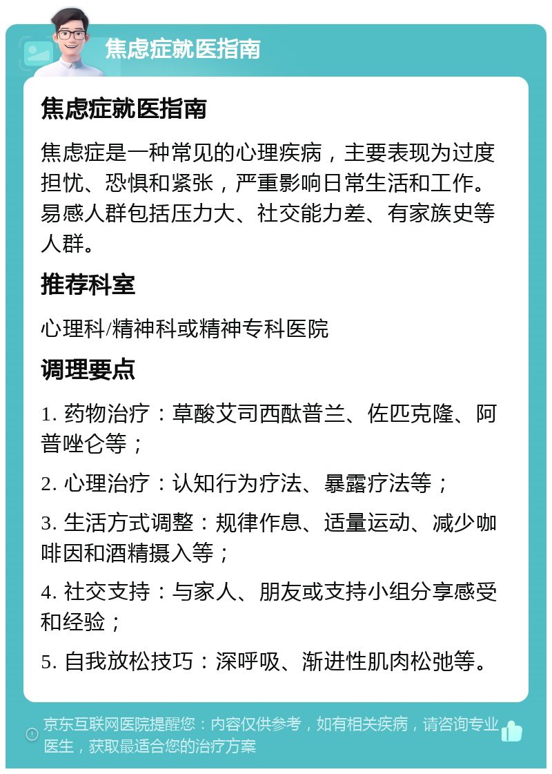 焦虑症就医指南 焦虑症就医指南 焦虑症是一种常见的心理疾病，主要表现为过度担忧、恐惧和紧张，严重影响日常生活和工作。易感人群包括压力大、社交能力差、有家族史等人群。 推荐科室 心理科/精神科或精神专科医院 调理要点 1. 药物治疗：草酸艾司西酞普兰、佐匹克隆、阿普唑仑等； 2. 心理治疗：认知行为疗法、暴露疗法等； 3. 生活方式调整：规律作息、适量运动、减少咖啡因和酒精摄入等； 4. 社交支持：与家人、朋友或支持小组分享感受和经验； 5. 自我放松技巧：深呼吸、渐进性肌肉松弛等。