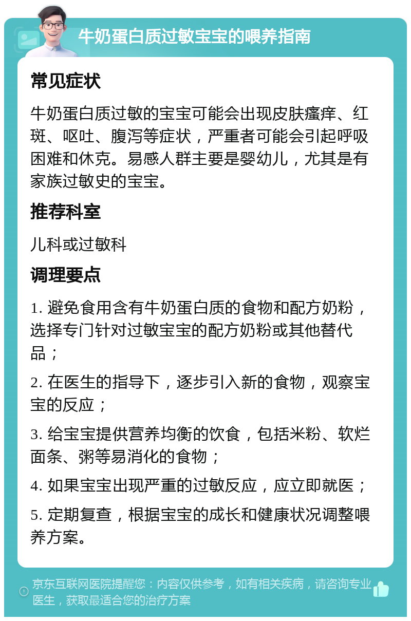 牛奶蛋白质过敏宝宝的喂养指南 常见症状 牛奶蛋白质过敏的宝宝可能会出现皮肤瘙痒、红斑、呕吐、腹泻等症状，严重者可能会引起呼吸困难和休克。易感人群主要是婴幼儿，尤其是有家族过敏史的宝宝。 推荐科室 儿科或过敏科 调理要点 1. 避免食用含有牛奶蛋白质的食物和配方奶粉，选择专门针对过敏宝宝的配方奶粉或其他替代品； 2. 在医生的指导下，逐步引入新的食物，观察宝宝的反应； 3. 给宝宝提供营养均衡的饮食，包括米粉、软烂面条、粥等易消化的食物； 4. 如果宝宝出现严重的过敏反应，应立即就医； 5. 定期复查，根据宝宝的成长和健康状况调整喂养方案。