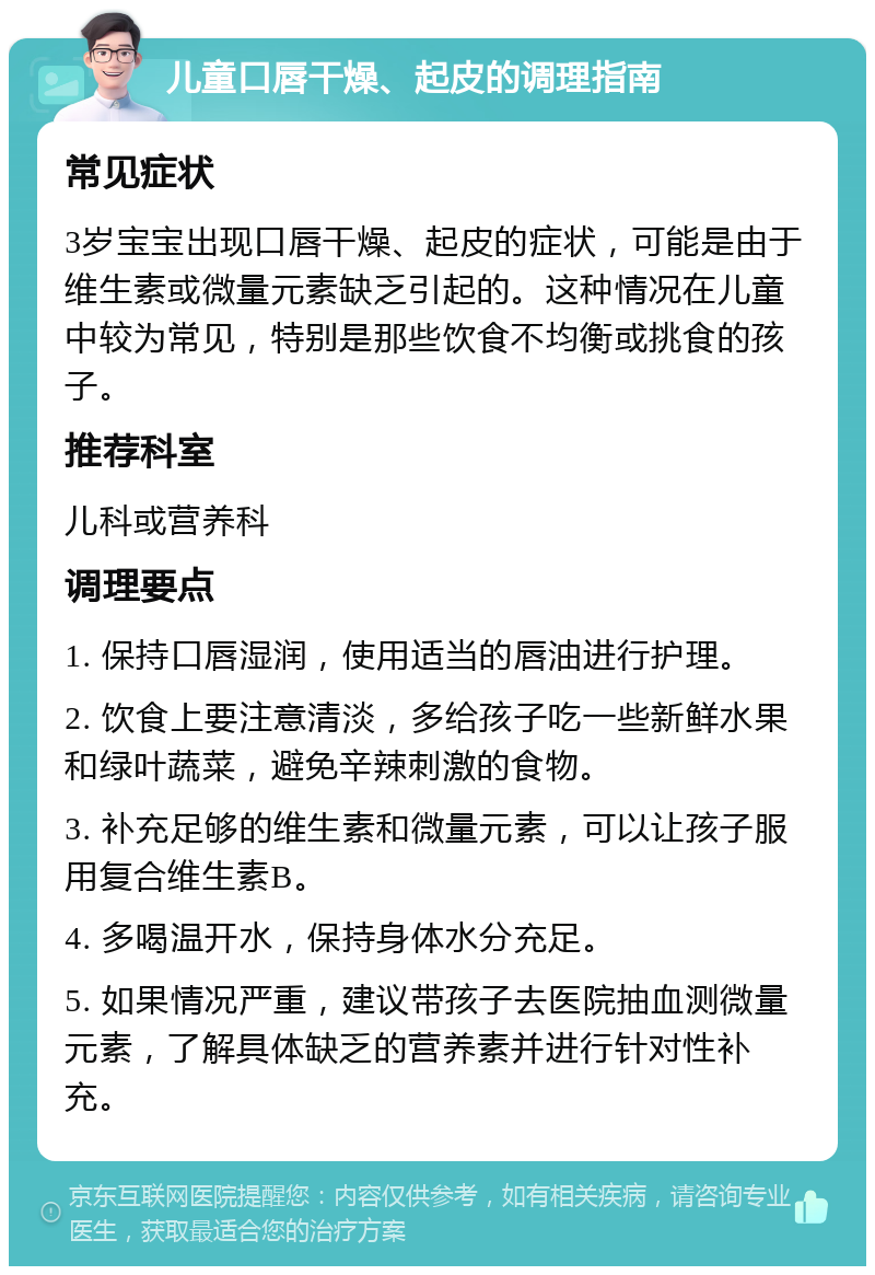 儿童口唇干燥、起皮的调理指南 常见症状 3岁宝宝出现口唇干燥、起皮的症状，可能是由于维生素或微量元素缺乏引起的。这种情况在儿童中较为常见，特别是那些饮食不均衡或挑食的孩子。 推荐科室 儿科或营养科 调理要点 1. 保持口唇湿润，使用适当的唇油进行护理。 2. 饮食上要注意清淡，多给孩子吃一些新鲜水果和绿叶蔬菜，避免辛辣刺激的食物。 3. 补充足够的维生素和微量元素，可以让孩子服用复合维生素B。 4. 多喝温开水，保持身体水分充足。 5. 如果情况严重，建议带孩子去医院抽血测微量元素，了解具体缺乏的营养素并进行针对性补充。