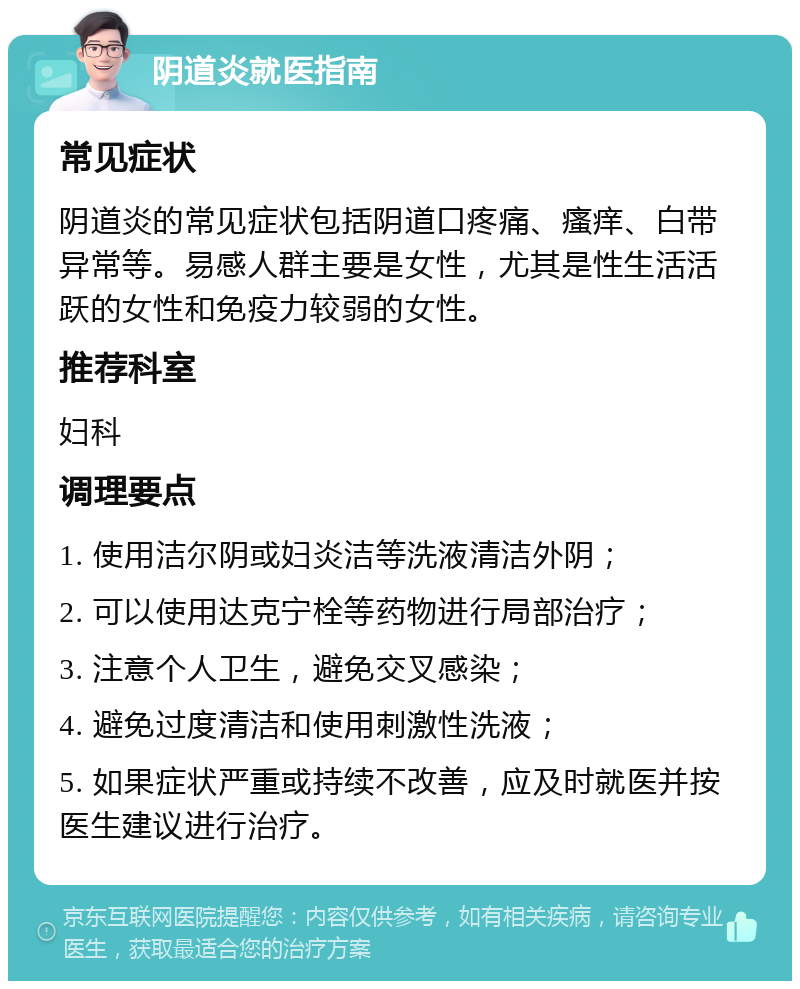 阴道炎就医指南 常见症状 阴道炎的常见症状包括阴道口疼痛、瘙痒、白带异常等。易感人群主要是女性，尤其是性生活活跃的女性和免疫力较弱的女性。 推荐科室 妇科 调理要点 1. 使用洁尔阴或妇炎洁等洗液清洁外阴； 2. 可以使用达克宁栓等药物进行局部治疗； 3. 注意个人卫生，避免交叉感染； 4. 避免过度清洁和使用刺激性洗液； 5. 如果症状严重或持续不改善，应及时就医并按医生建议进行治疗。