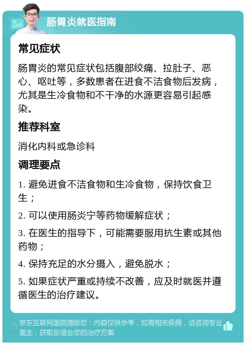 肠胃炎就医指南 常见症状 肠胃炎的常见症状包括腹部绞痛、拉肚子、恶心、呕吐等，多数患者在进食不洁食物后发病，尤其是生冷食物和不干净的水源更容易引起感染。 推荐科室 消化内科或急诊科 调理要点 1. 避免进食不洁食物和生冷食物，保持饮食卫生； 2. 可以使用肠炎宁等药物缓解症状； 3. 在医生的指导下，可能需要服用抗生素或其他药物； 4. 保持充足的水分摄入，避免脱水； 5. 如果症状严重或持续不改善，应及时就医并遵循医生的治疗建议。